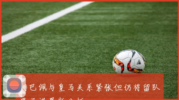 姆巴佩与皇马关系紧张但仍将留队罗马诺最新分析
