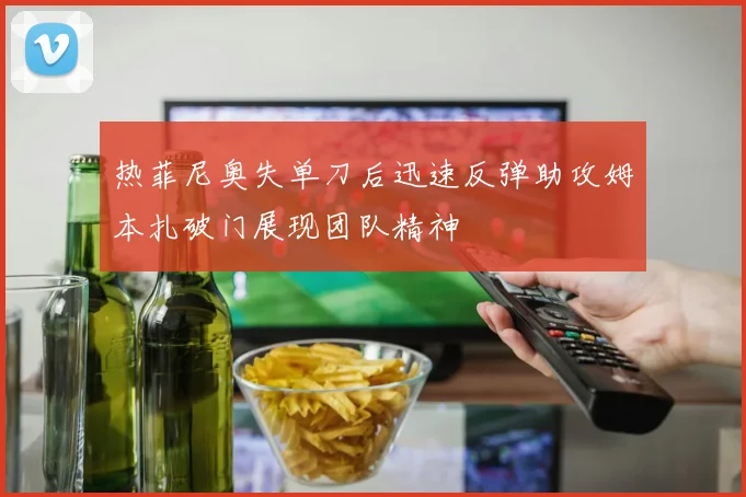 热菲尼奥失单刀后迅速反弹助攻姆本扎破门展现团队精神