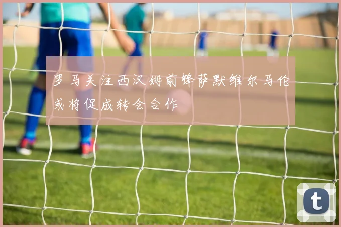 罗马关注西汉姆前锋萨默维尔马伦或将促成转会合作