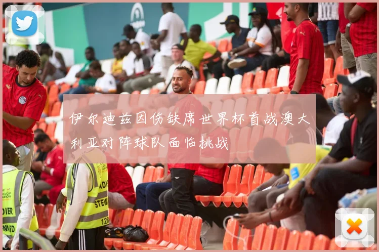 伊尔迪兹因伤缺席世界杯首战澳大利亚对阵球队面临挑战