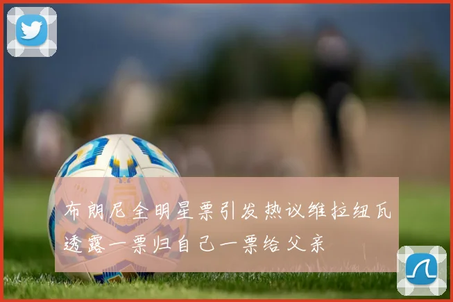 布朗尼全明星票引发热议维拉纽瓦透露一票归自己一票给父亲