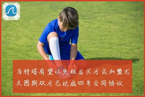 马特塔有望以先租后买方式加盟尤文图斯双方已达成四年合同协议