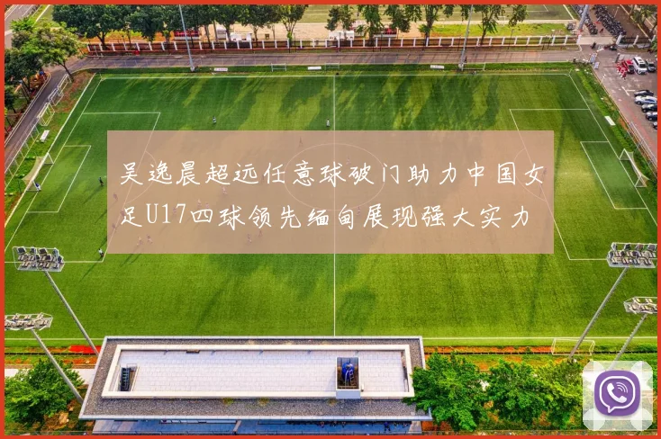 吴逸晨超远任意球破门助力中国女足U17四球领先缅甸展现强大实力