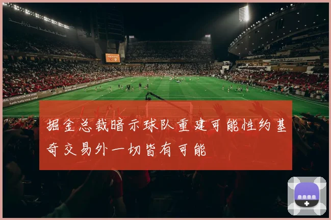 掘金总裁暗示球队重建可能性约基奇交易外一切皆有可能