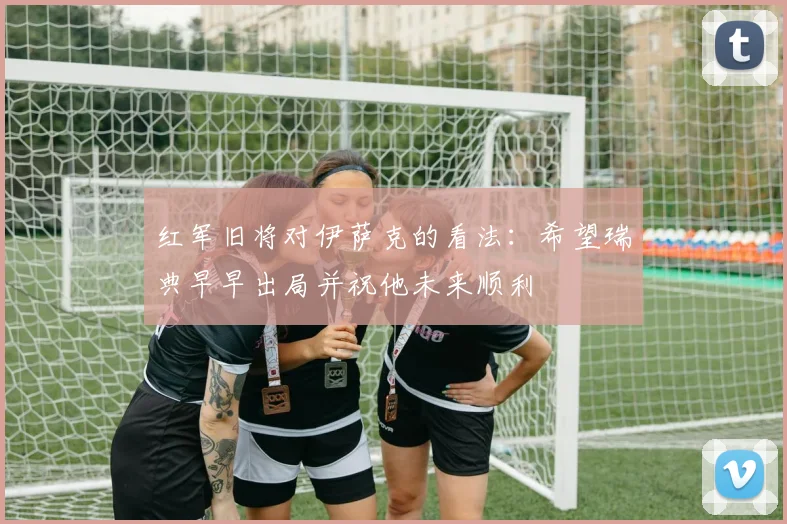 红军旧将对伊萨克的看法：希望瑞典早早出局并祝他未来顺利