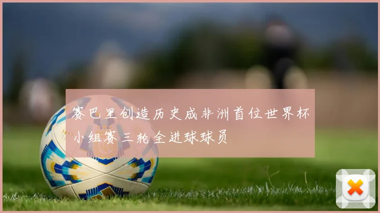 赛巴里创造历史成非洲首位世界杯小组赛三轮全进球球员