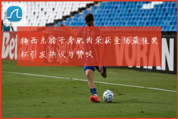 梅西光膀子秀肌肉荣获全场最佳奖杯引发热议与赞叹