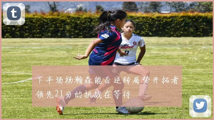 下半场杨瀚森能否逆转局势开拓者领先21分的挑战在等待