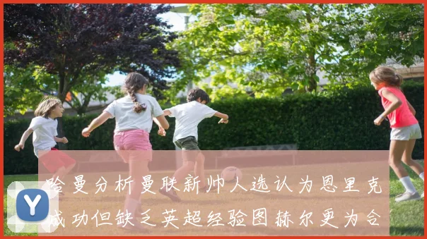 哈曼分析曼联新帅人选认为恩里克成功但缺乏英超经验图赫尔更为合适