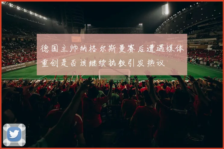 德国主帅纳格尔斯曼赛后遭遇媒体重创是否该继续执教引发热议