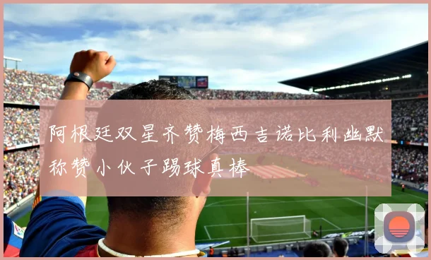 阿根廷双星齐赞梅西吉诺比利幽默称赞小伙子踢球真棒