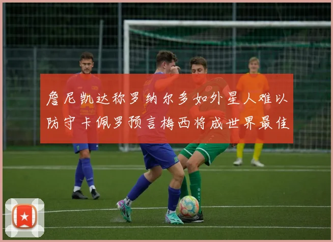 詹尼凯达称罗纳尔多如外星人难以防守卡佩罗预言梅西将成世界最佳