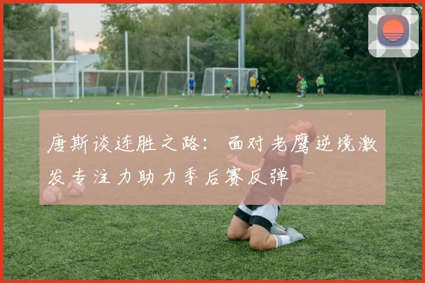 唐斯谈连胜之路：面对老鹰逆境激发专注力助力季后赛反弹
