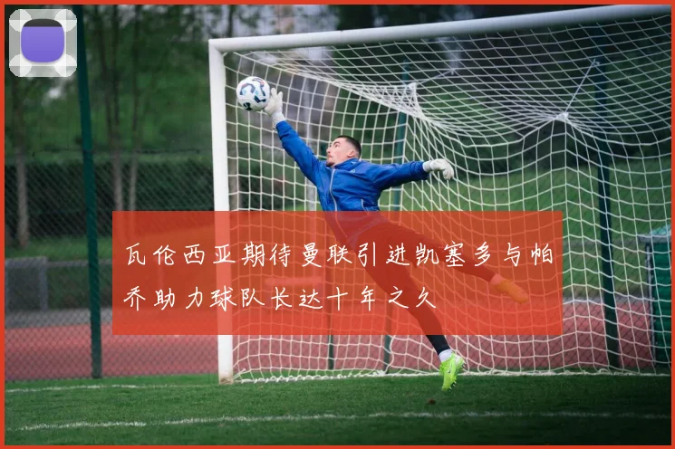 瓦伦西亚期待曼联引进凯塞多与帕乔助力球队长达十年之久
