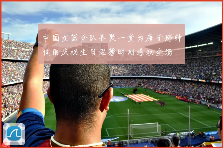 中国女篮全队齐聚一堂为唐子婷钟佳丽庆祝生日温馨时刻感动全场