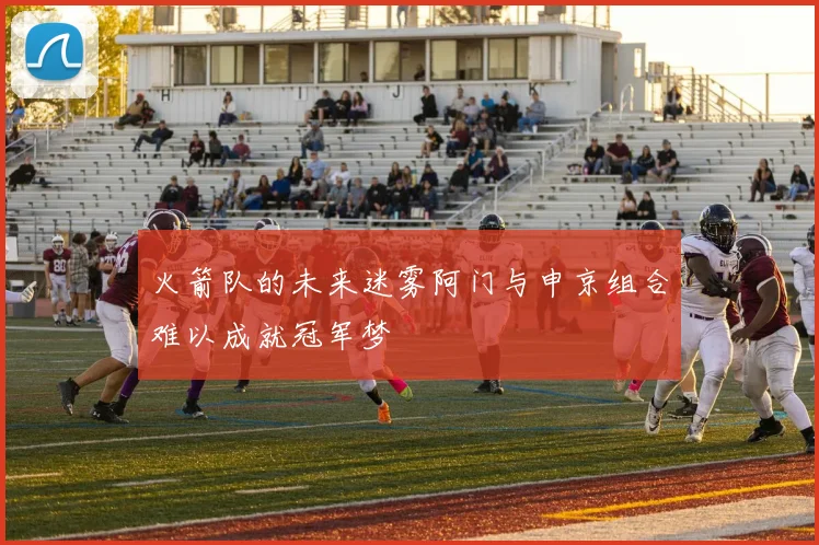 火箭队的未来迷雾阿门与申京组合难以成就冠军梦