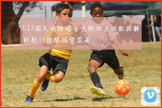 U23国足逆转塔吉克斯坦全场数据解析射门控球优势显著