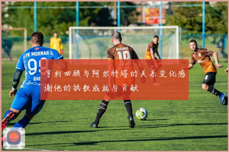 亨利回顾与阿尔特塔的关系变化感谢他的执教成就与贡献