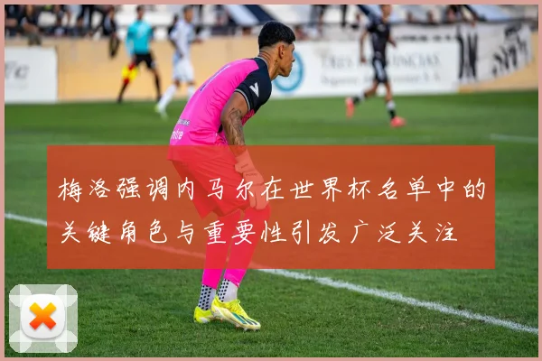 梅洛强调内马尔在世界杯名单中的关键角色与重要性引发广泛关注