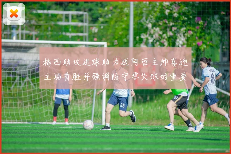 梅西助攻进球助力迈阿密主帅喜迎主场首胜并强调防守零失球的重要性