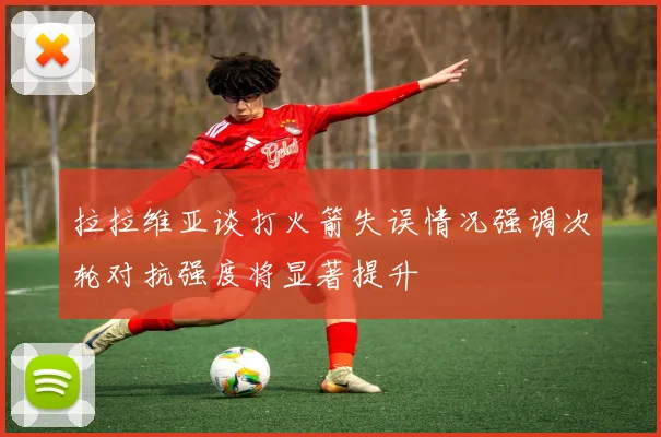 拉拉维亚谈打火箭失误情况强调次轮对抗强度将显著提升