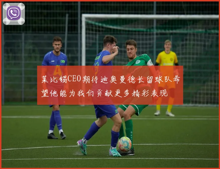 莱比锡CEO期待迪奥曼德长留球队希望他能为我们贡献更多精彩表现