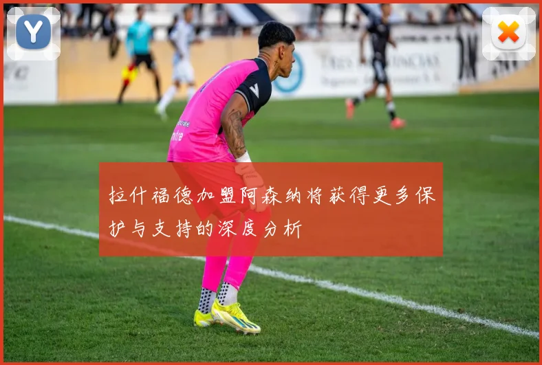 拉什福德加盟阿森纳将获得更多保护与支持的深度分析